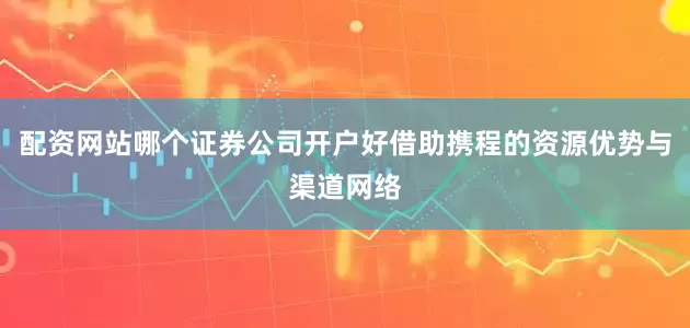 配资网站哪个证券公司开户好借助携程的资源优势与渠道网络