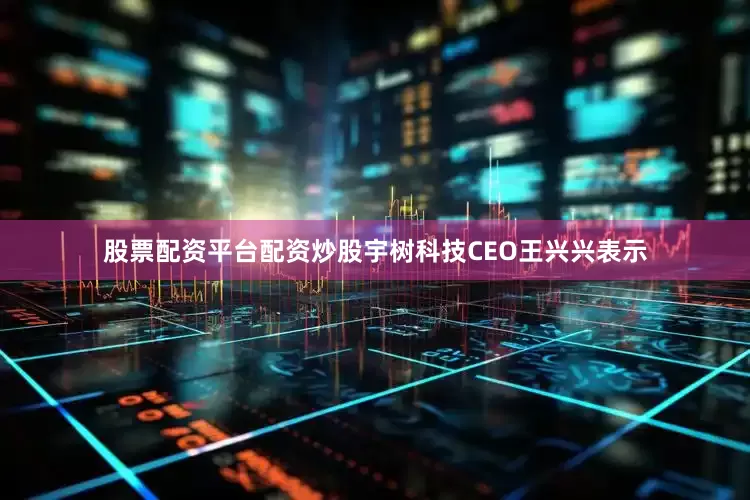股票配资平台配资炒股宇树科技CEO王兴兴表示