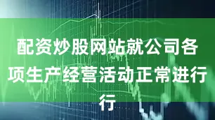 配资炒股网站就公司各项生产经营活动正常进行