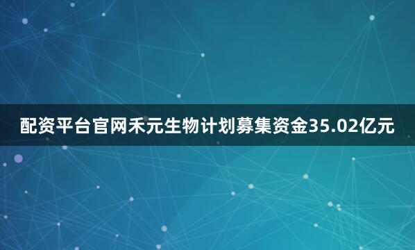 配资平台官网禾元生物计划募集资金35.02亿元