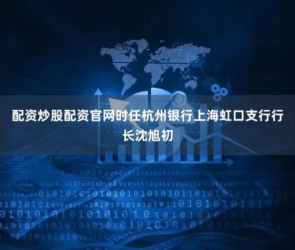 配资炒股配资官网时任杭州银行上海虹口支行行长沈旭初