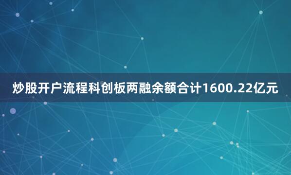 炒股开户流程科创板两融余额合计1600.22亿元