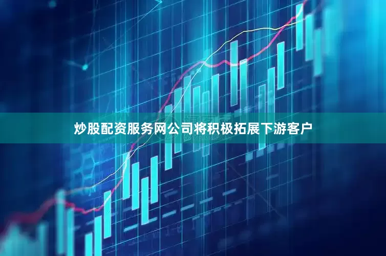炒股配资服务网公司将积极拓展下游客户