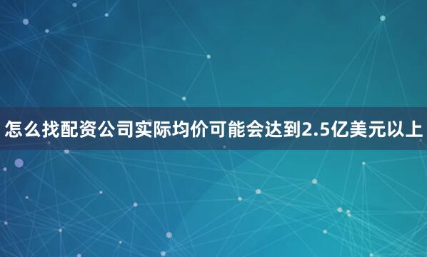 怎么找配资公司实际均价可能会达到2.5亿美元以上