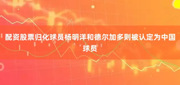 配资股票归化球员杨明洋和德尔加多则被认定为中国球员