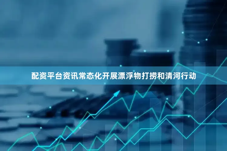 配资平台资讯常态化开展漂浮物打捞和清河行动